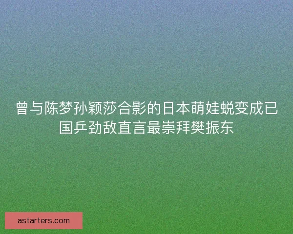 曾与陈梦孙颖莎合影的日本萌娃蜕变成已国乒劲敌直言最崇拜樊振东 曾与陈梦孙颖莎合影的日本萌娃蜕变成已国乒劲敌直言最崇拜樊振东
