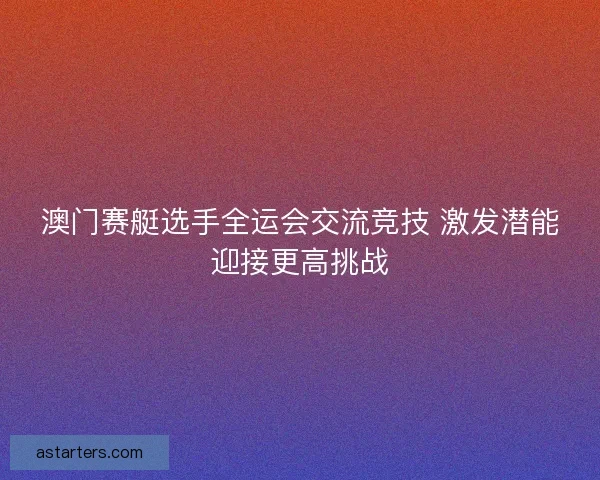 澳门赛艇选手全运会交流竞技 激发潜能迎接更高挑战 澳门赛艇选手全运会交流竞技 激发潜能迎接更高挑战