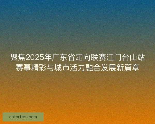 聚焦2025年广东省定向联赛江门台山站赛事精彩与城市活力融合发展新篇章 聚焦2025年广东省定向联赛江门台山站赛事精彩与城市活力融合发展新篇章