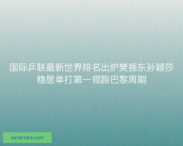 国际乒联最新世界排名出炉樊振东孙颖莎稳居单打第一领跑巴黎周期