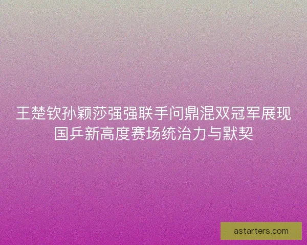 王楚钦孙颖莎强强联手问鼎混双冠军展现国乒新高度赛场统治力与默契 王楚钦孙颖莎强强联手问鼎混双冠军展现国乒新高度赛场统治力与默契