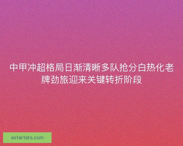 中甲冲超格局日渐清晰多队抢分白热化老牌劲旅迎来关键转折阶段