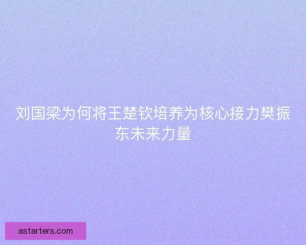 刘国梁为何将王楚钦培养为核心接力樊振东未来力量