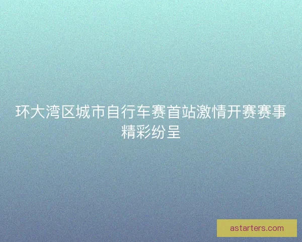 环大湾区城市自行车赛首站激情开赛赛事精彩纷呈