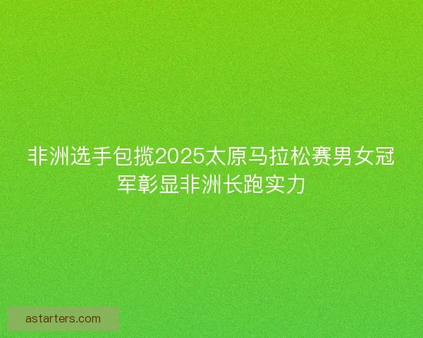 非洲选手包揽2025太原马拉松赛男女冠军彰显非洲长跑实力 非洲选手包揽2025太原马拉松赛男女冠军彰显非洲长跑实力