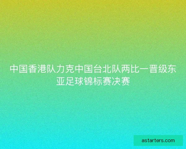中国香港队力克中国台北队两比一晋级东亚足球锦标赛决赛