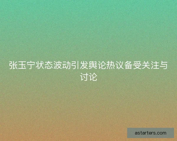 张玉宁状态波动引发舆论热议备受关注与讨论