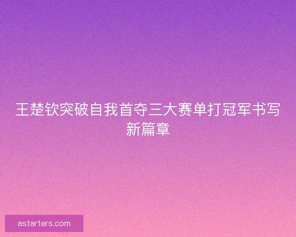 王楚钦突破自我首夺三大赛单打冠军书写新篇章 王楚钦突破自我首夺三大赛单打冠军书写新篇章