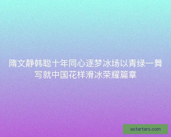 隋文静韩聪十年同心逐梦冰场以青绿一舞写就中国花样滑冰荣耀篇章