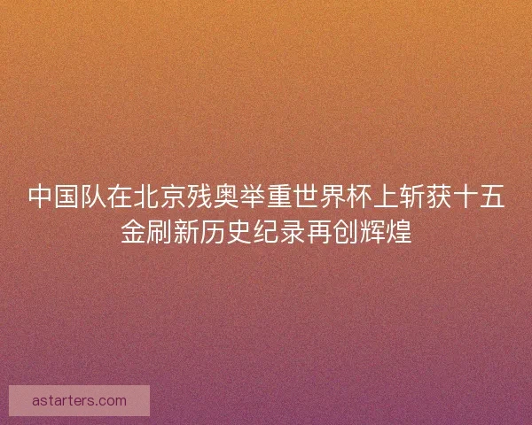 中国队在北京残奥举重世界杯上斩获十五金刷新历史纪录再创辉煌