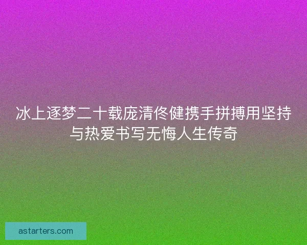 冰上逐梦二十载庞清佟健携手拼搏用坚持与热爱书写无悔人生传奇