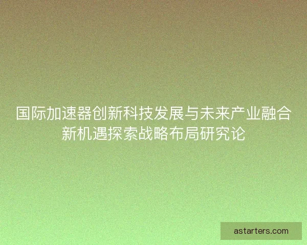 国际加速器创新科技发展与未来产业融合新机遇探索战略布局研究论