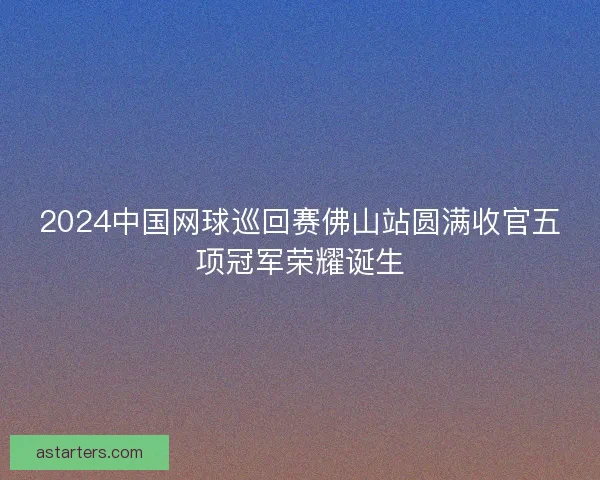 2024中国网球巡回赛佛山站圆满收官五项冠军荣耀诞生