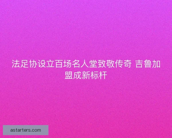 法足协设立百场名人堂致敬传奇 吉鲁加盟成新标杆