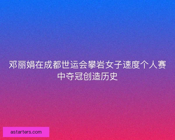 邓丽娟在成都世运会攀岩女子速度个人赛中夺冠创造历史
