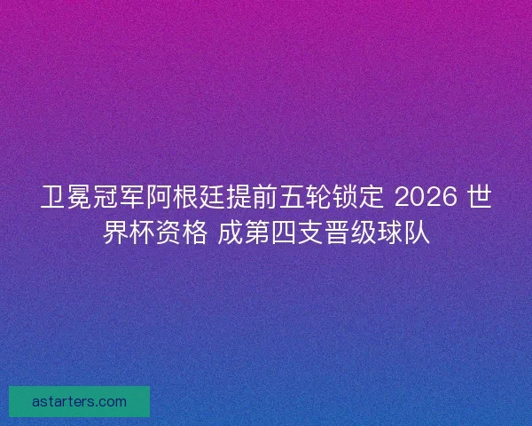 卫冕冠军阿根廷提前五轮锁定 2026 世界杯资格 成第四支晋级球队